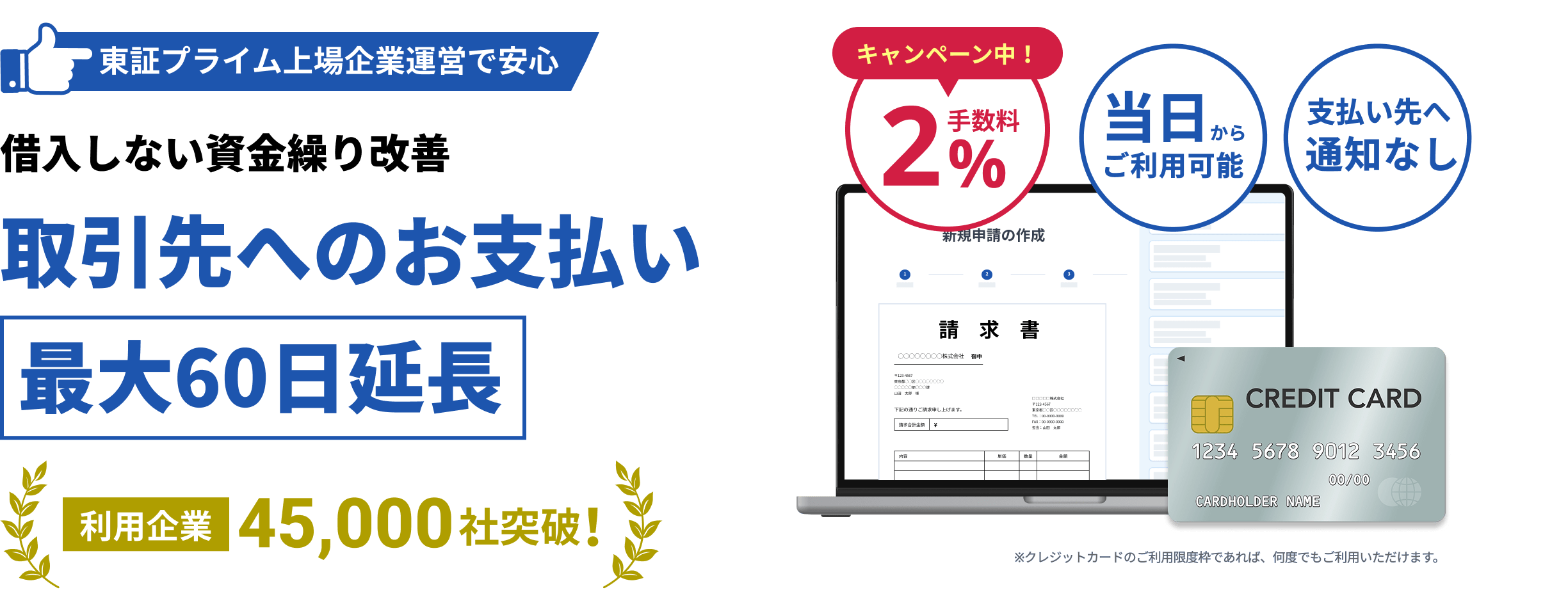 東証プライム上場企業運営で安心 借り入れしない資金繰り改善 取引先へのお支払い最大60日延長 利用企業45,000社突破！一律2%お得な手数料 当日からご利用可能 支払い先へ通知なし ※クレジットカードでのご利用限度枠であれば、何度でもご利用いただけます。